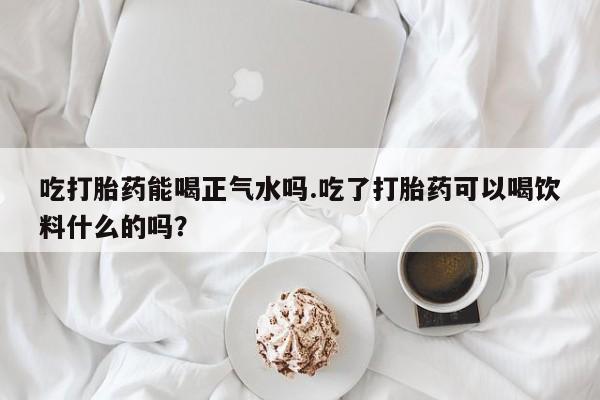 堕胎药吃打胎药能喝正气水吗.吃了打胎药可以喝饮料什么的吗？