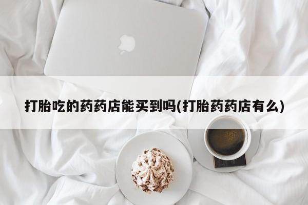 堕胎药打胎吃的药药店能买到吗(打胎药药店有么)
