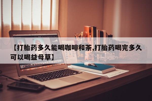 堕胎药【打胎药多久能喝咖啡和茶,打胎药喝完多久可以喝益母草】