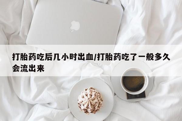 堕胎药打胎药吃后几小时出血/打胎药吃了一般多久会流出来