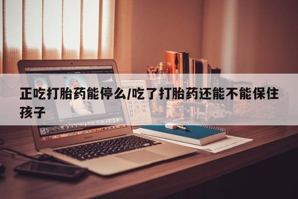 堕胎药正吃打胎药能停么/吃了打胎药还能不能保住孩子
