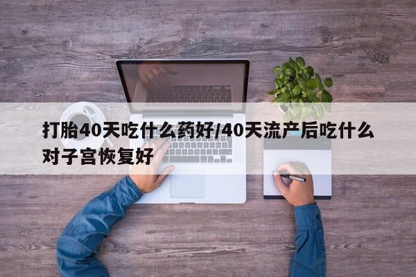 堕胎药打胎40天吃什么药好/40天流产后吃什么对子宫恢复好