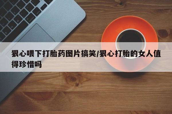 堕胎药狠心喂下打胎药图片搞笑/狠心打胎的女人值得珍惜吗