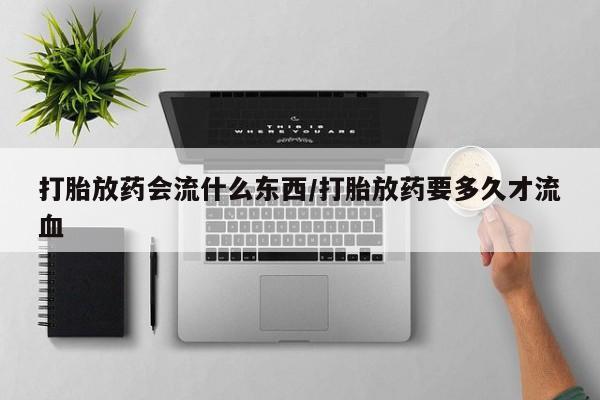 堕胎药打胎放药会流什么东西/打胎放药要多久才流血