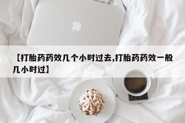 堕胎药【打胎药药效几个小时过去,打胎药药效一般几小时过】