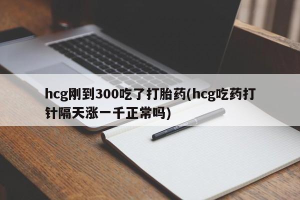 堕胎药hcg刚到300吃了打胎药(hcg吃药打针隔天涨一千正常吗)