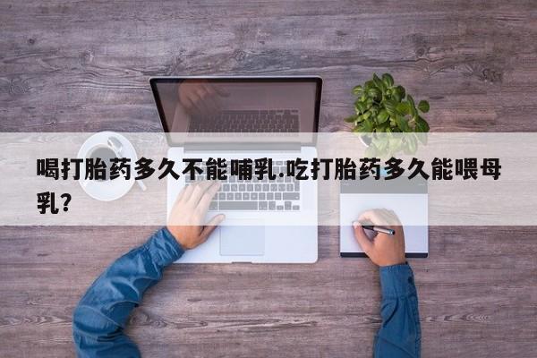 堕胎药喝打胎药多久不能哺乳.吃打胎药多久能喂母乳？