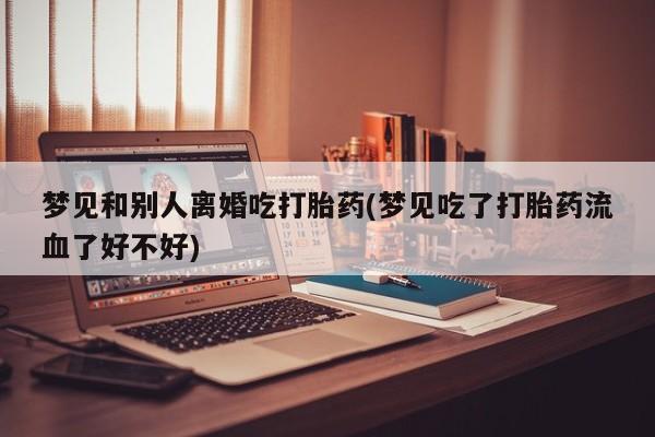 堕胎药梦见和别人离婚吃打胎药(梦见吃了打胎药流血了好不好)