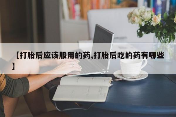 堕胎药【打胎后应该服用的药,打胎后吃的药有哪些】