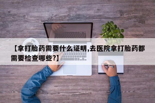 堕胎药【拿打胎药需要什么证明,去医院拿打胎药都需要检查哪些?】