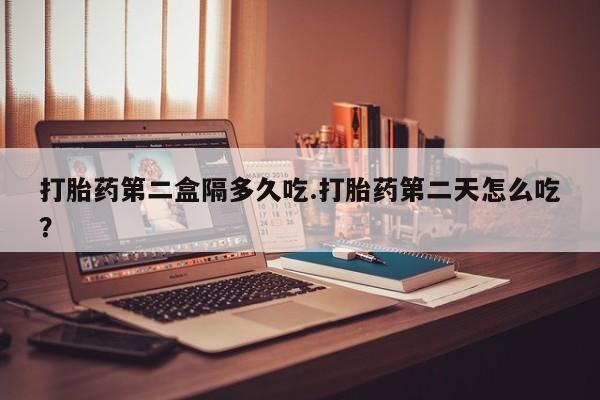 堕胎药打胎药第二盒隔多久吃.打胎药第二天怎么吃？