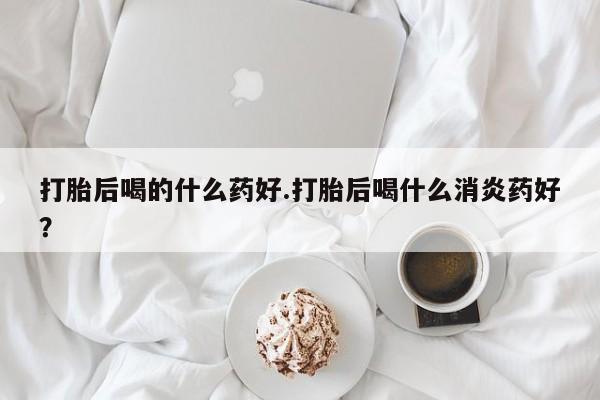 堕胎药打胎后喝的什么药好.打胎后喝什么消炎药好？
