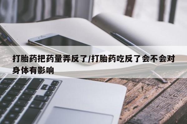 堕胎药打胎药把药量弄反了/打胎药吃反了会不会对身体有影响
