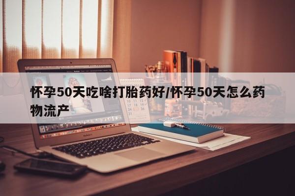 堕胎药怀孕50天吃啥打胎药好/怀孕50天怎么药物流产