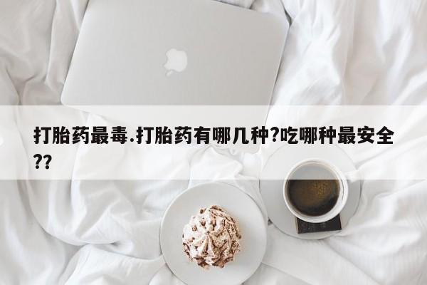 堕胎药打胎药最毒.打胎药有哪几种?吃哪种最安全?？