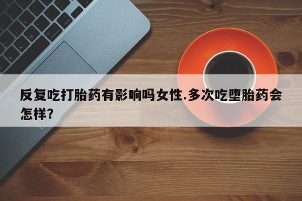 堕胎药反复吃打胎药有影响吗女性.多次吃堕胎药会怎样？