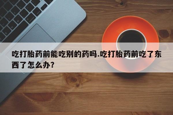 堕胎药吃打胎药前能吃别的药吗.吃打胎药前吃了东西了怎么办？