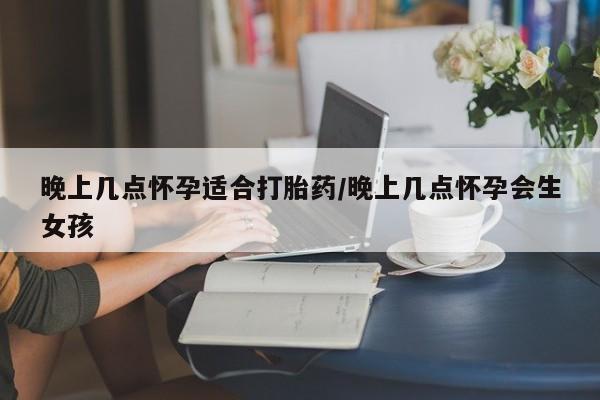 堕胎药晚上几点怀孕适合打胎药/晚上几点怀孕会生女孩