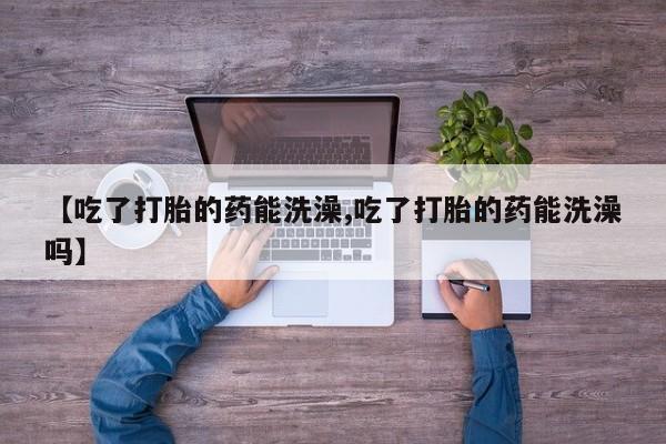 堕胎药【吃了打胎的药能洗澡,吃了打胎的药能洗澡吗】