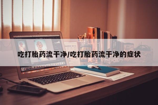堕胎药吃打胎药流干净/吃打胎药流干净的症状