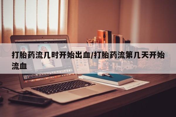 堕胎药打胎药流几时开始出血/打胎药流第几天开始流血
