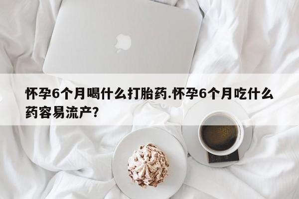 堕胎药怀孕6个月喝什么打胎药.怀孕6个月吃什么药容易流产？