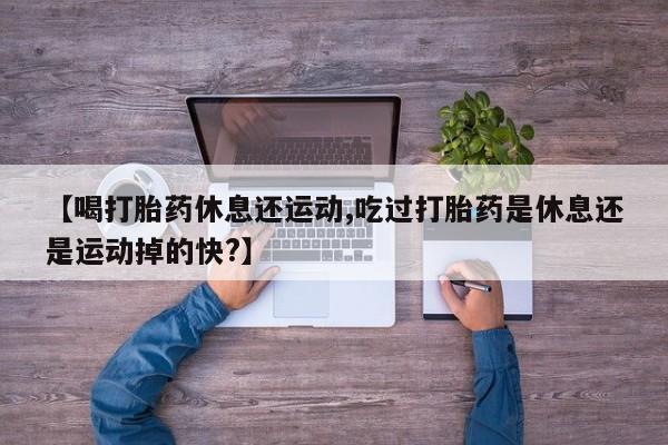 堕胎药【喝打胎药休息还运动,吃过打胎药是休息还是运动掉的快?】