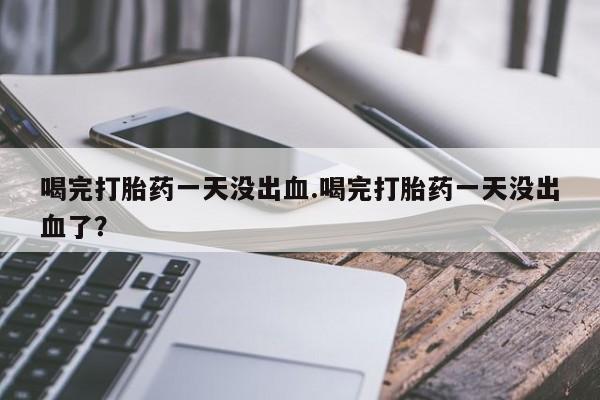 堕胎药喝完打胎药一天没出血.喝完打胎药一天没出血了？