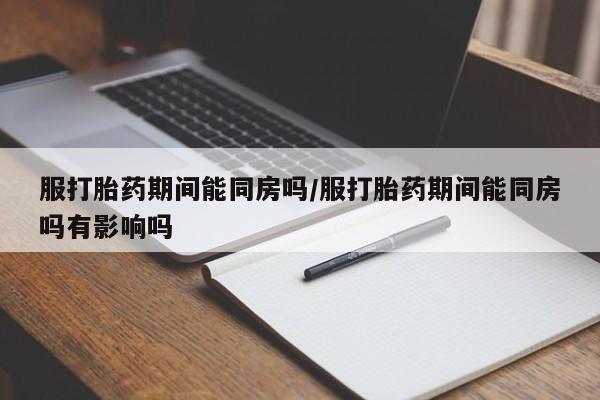 堕胎药服打胎药期间能同房吗/服打胎药期间能同房吗有影响吗