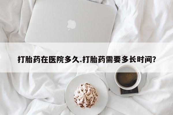 堕胎药打胎药在医院多久.打胎药需要多长时间？