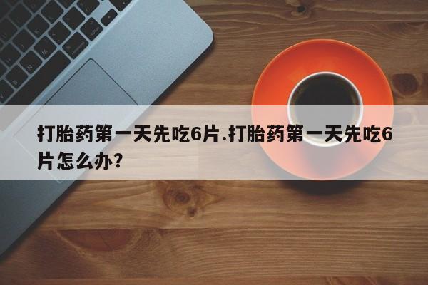 堕胎药打胎药第一天先吃6片.打胎药第一天先吃6片怎么办？