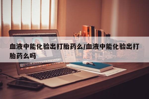堕胎药血液中能化验出打胎药么/血液中能化验出打胎药么吗