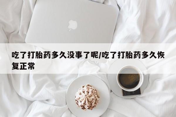 堕胎药吃了打胎药多久没事了呢/吃了打胎药多久恢复正常