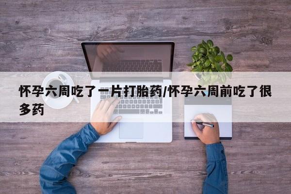 堕胎药怀孕六周吃了一片打胎药/怀孕六周前吃了很多药