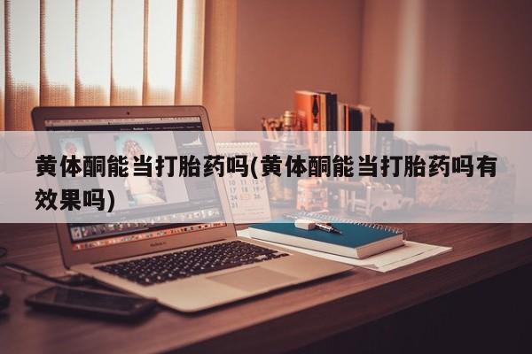 堕胎药黄体酮能当打胎药吗(黄体酮能当打胎药吗有效果吗)