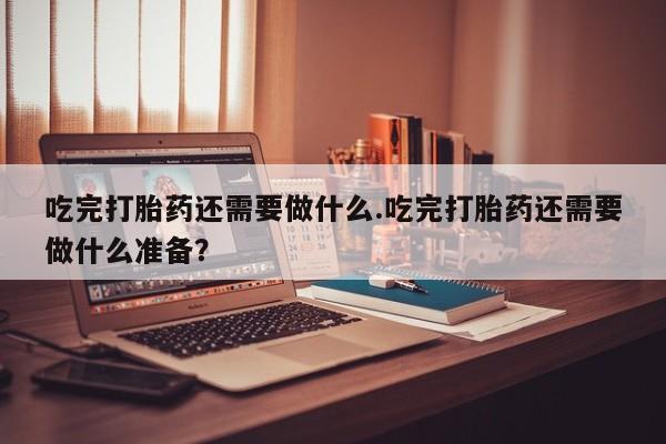堕胎药吃完打胎药还需要做什么.吃完打胎药还需要做什么准备？