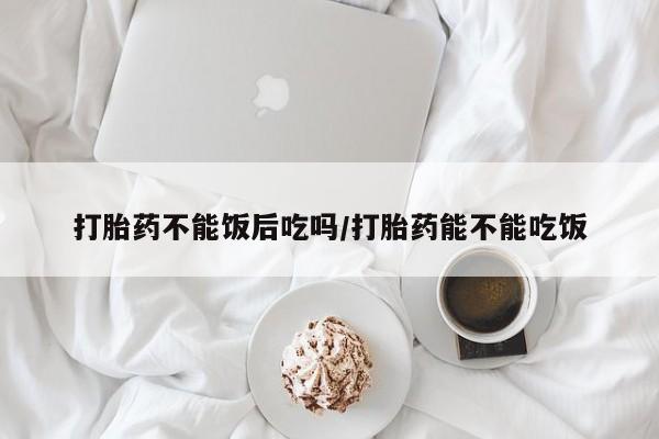 堕胎药打胎药不能饭后吃吗/打胎药能不能吃饭