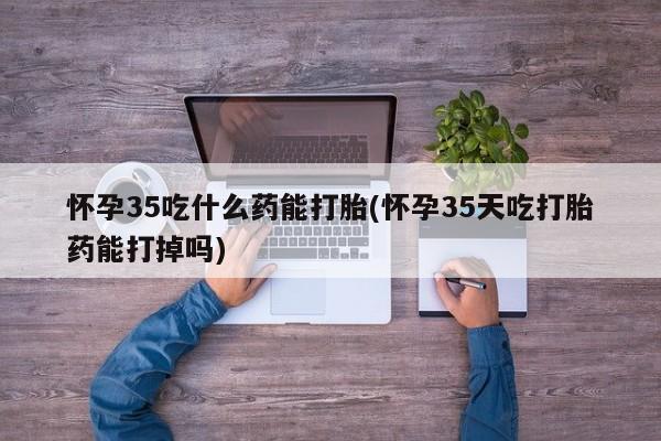 堕胎药怀孕35吃什么药能打胎(怀孕35天吃打胎药能打掉吗)
