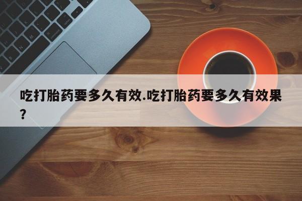 堕胎药吃打胎药要多久有效.吃打胎药要多久有效果？