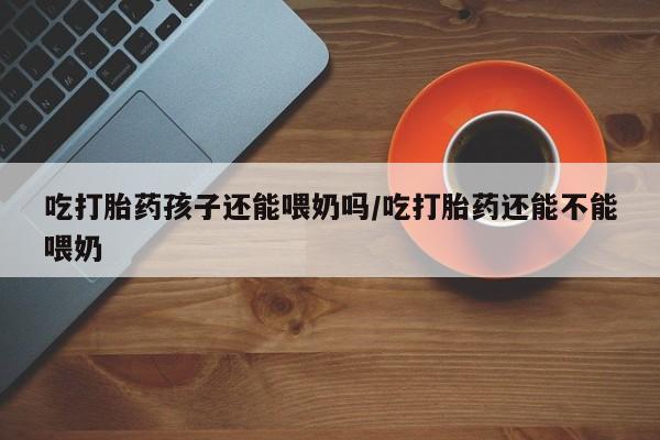 堕胎药吃打胎药孩子还能喂奶吗/吃打胎药还能不能喂奶