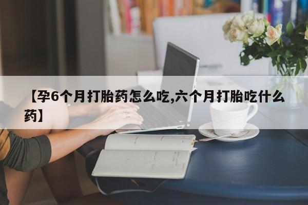 堕胎药【孕6个月打胎药怎么吃,六个月打胎吃什么药】