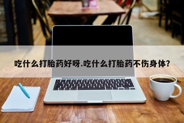 堕胎药吃什么打胎药好呀.吃什么打胎药不伤身体？