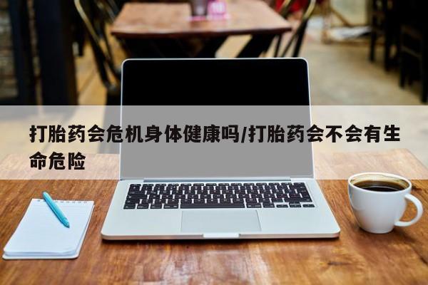 堕胎药打胎药会危机身体健康吗/打胎药会不会有生命危险