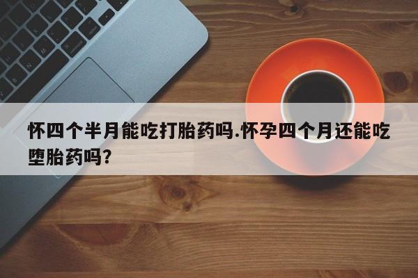 堕胎药怀四个半月能吃打胎药吗.怀孕四个月还能吃堕胎药吗？