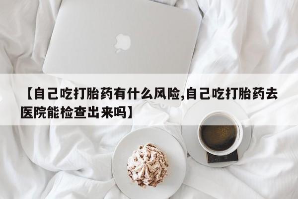 堕胎药【自己吃打胎药有什么风险,自己吃打胎药去医院能检查出来吗】