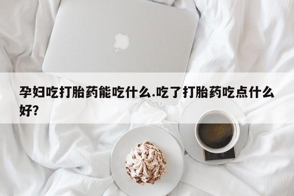 堕胎药孕妇吃打胎药能吃什么.吃了打胎药吃点什么好？