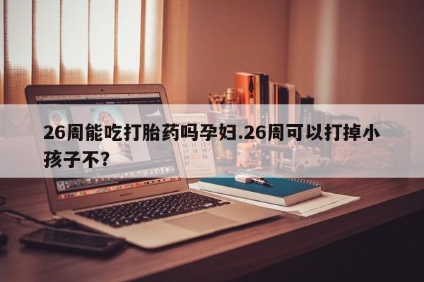 堕胎药26周能吃打胎药吗孕妇.26周可以打掉小孩子不？