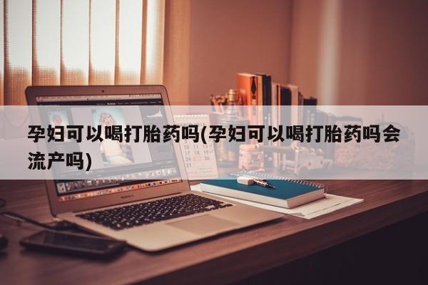 堕胎药孕妇可以喝打胎药吗(孕妇可以喝打胎药吗会流产吗)