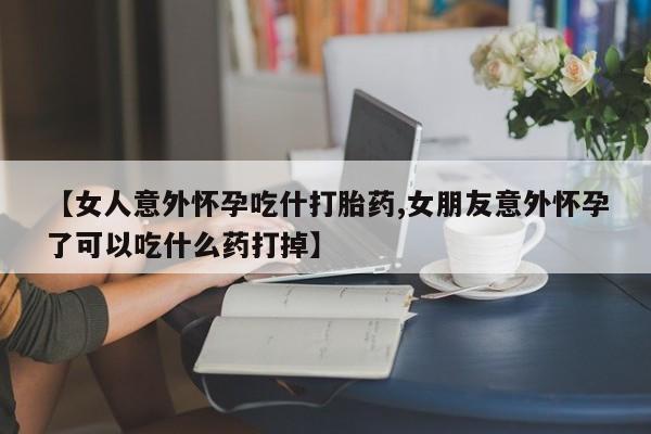 堕胎药【女人意外怀孕吃什打胎药,女朋友意外怀孕了可以吃什么药打掉】
