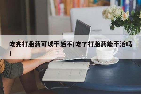 堕胎药吃完打胎药可以干活不(吃了打胎药能干活吗)